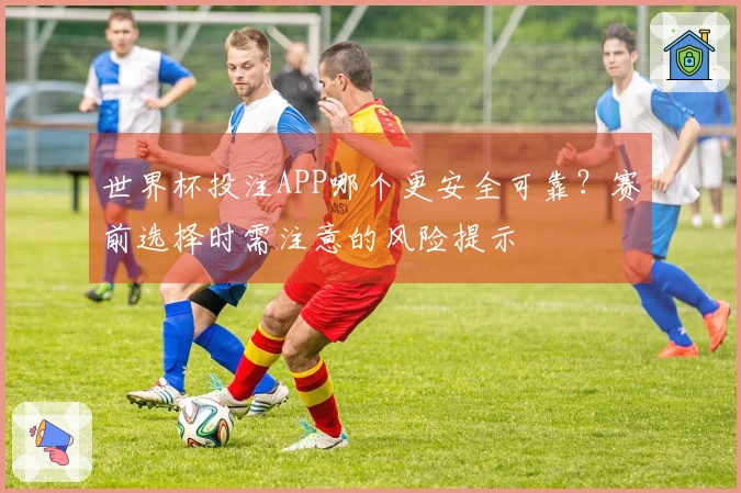 世界杯投注APP哪个更安全可靠？赛前选择时需注意的风险提示